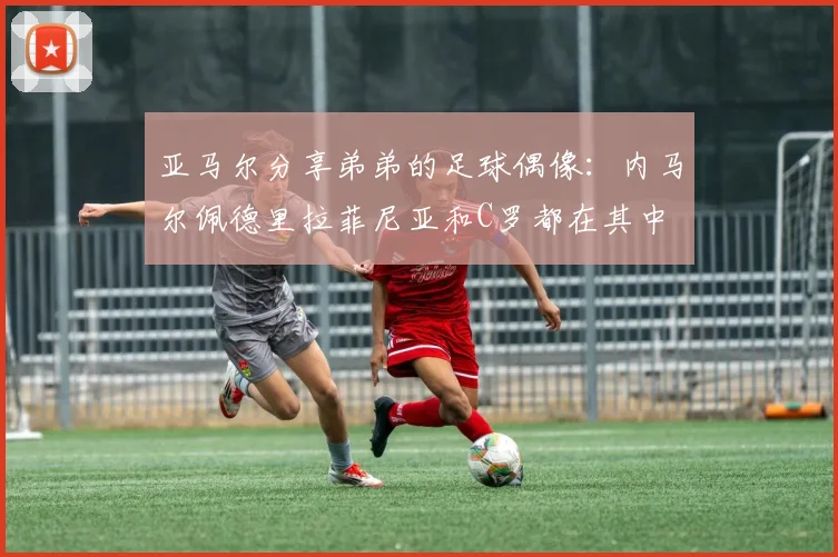 亚马尔分享弟弟的足球偶像：内马尔佩德里拉菲尼亚和C罗都在其中