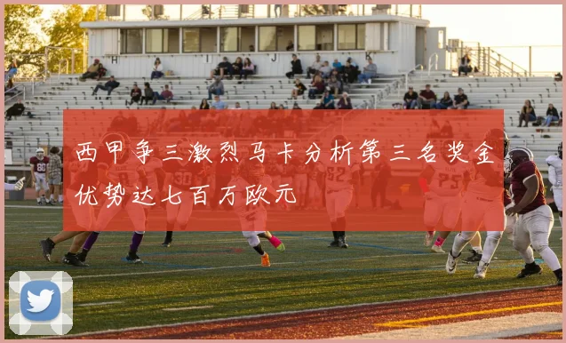 西甲争三激烈马卡分析第三名奖金优势达七百万欧元
