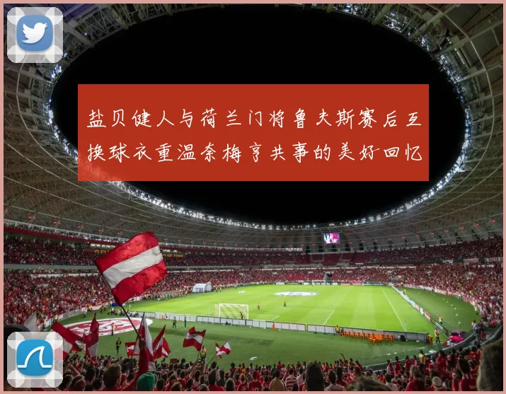 盐贝健人与荷兰门将鲁夫斯赛后互换球衣重温奈梅亨共事的美好回忆