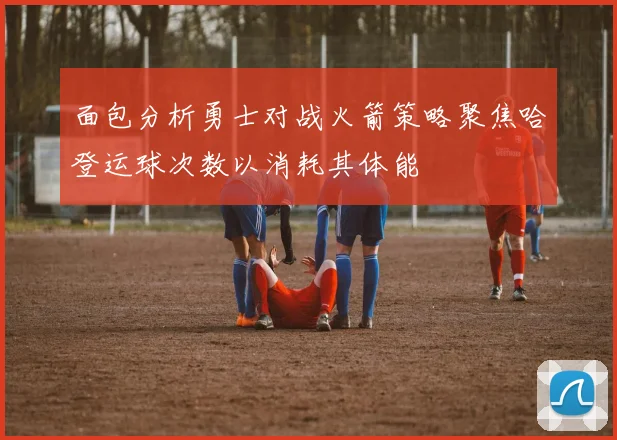 面包分析勇士对战火箭策略聚焦哈登运球次数以消耗其体能