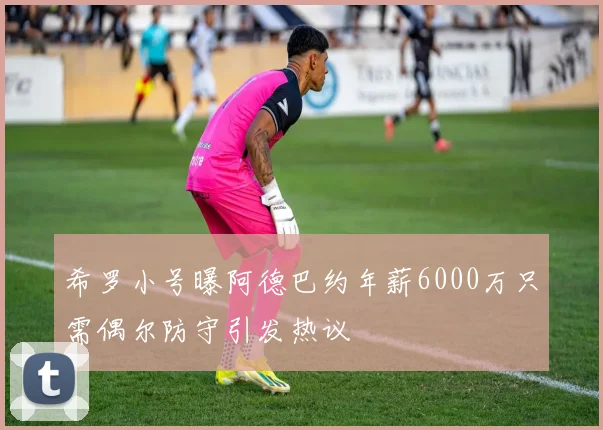 希罗小号曝阿德巴约年薪6000万只需偶尔防守引发热议