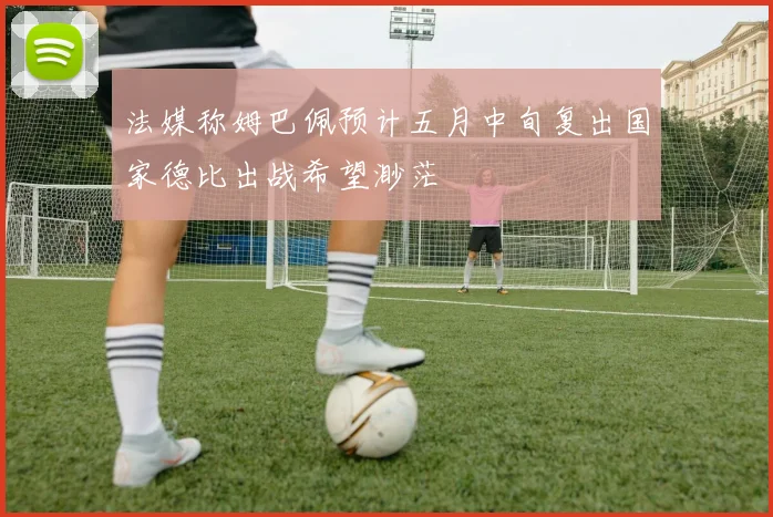 法媒称姆巴佩预计五月中旬复出国家德比出战希望渺茫