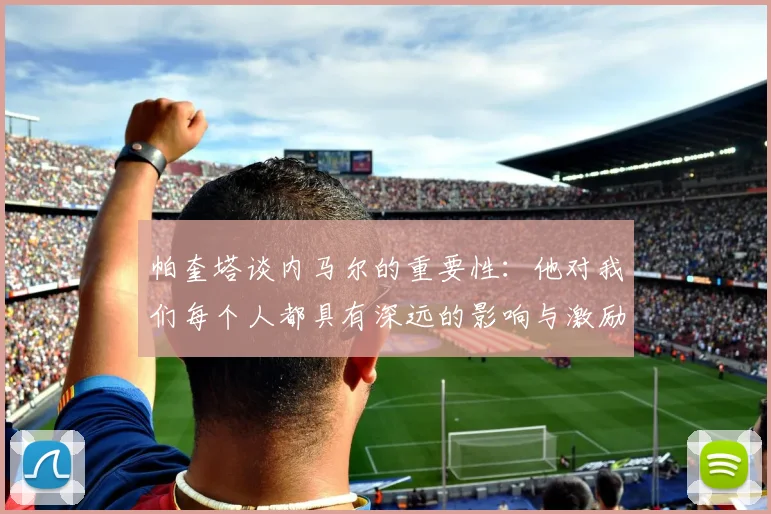 帕奎塔谈内马尔的重要性：他对我们每个人都具有深远的影响与激励