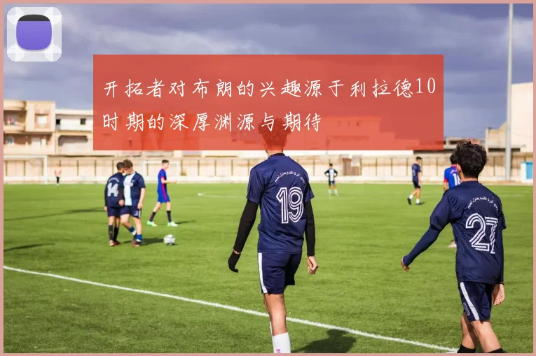 开拓者对布朗的兴趣源于利拉德10时期的深厚渊源与期待
