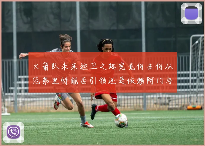 火箭队未来控卫之路究竟何去何从范弗里特能否引领还是依赖阿门与谢泼德