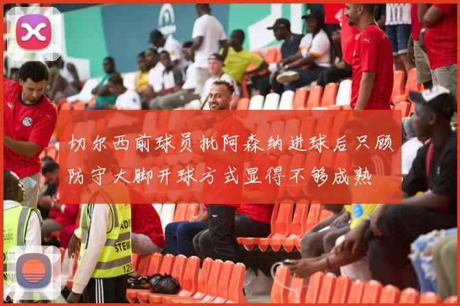 切尔西前球员批阿森纳进球后只顾防守大脚开球方式显得不够成熟
