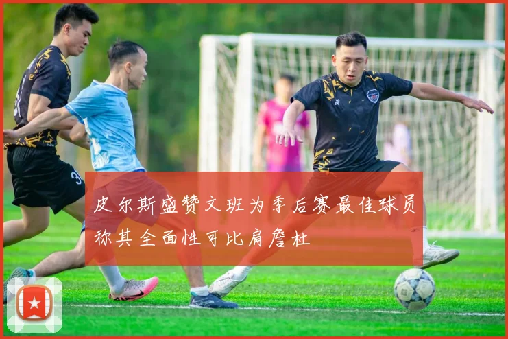 皮尔斯盛赞文班为季后赛最佳球员称其全面性可比肩詹杜