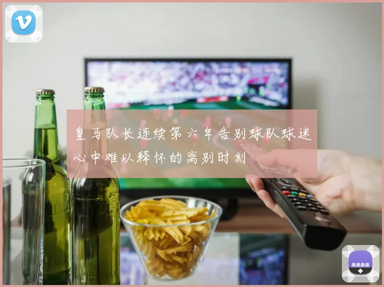 皇马队长连续第六年告别球队球迷心中难以释怀的离别时刻