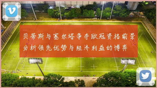 贝蒂斯与塞尔塔争夺欧冠资格前景分析领先优势与经济利益的博弈