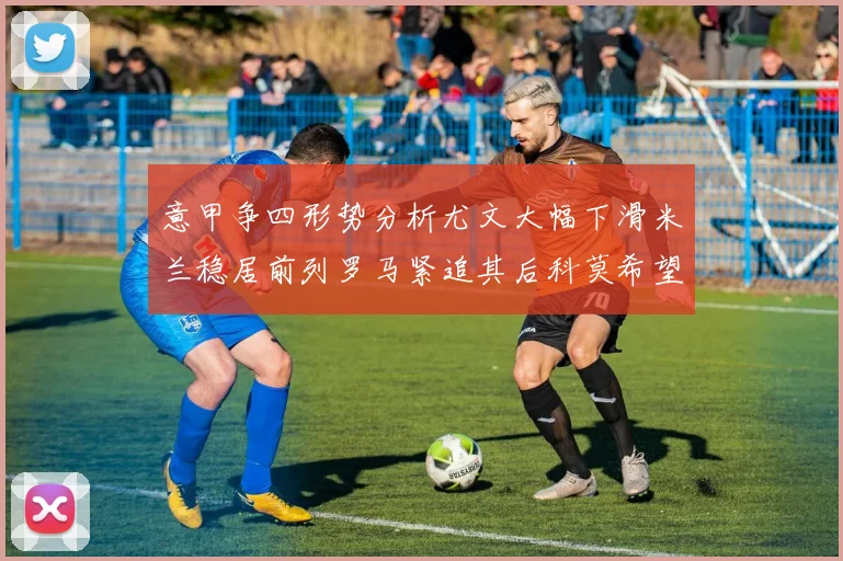 意甲争四形势分析尤文大幅下滑米兰稳居前列罗马紧追其后科莫希望渺茫